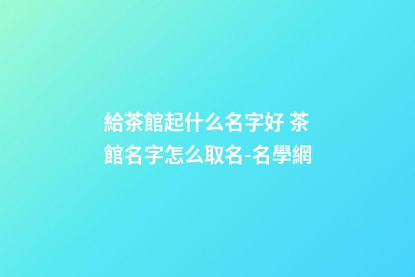 給茶館起什么名字好 茶館名字怎么取名-名學網